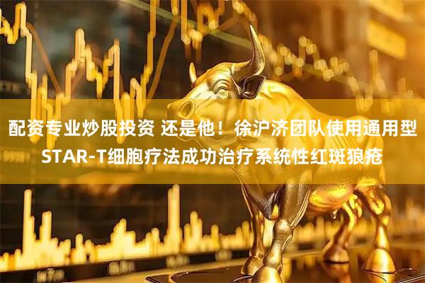 配资专业炒股投资 还是他！徐沪济团队使用通用型STAR-T细胞疗法成功治疗系统性红斑狼疮