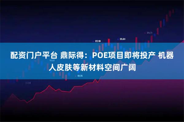 配资门户平台 鼎际得：POE项目即将投产 机器人皮肤等新材料空间广阔