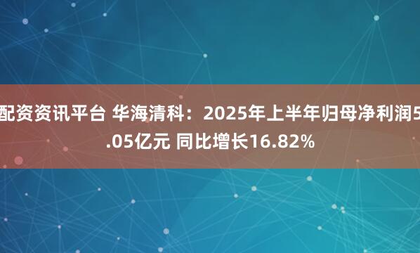 配资资讯平台 华海清科：2025年上半年归母净利润5.05亿元 同比增长16.82%