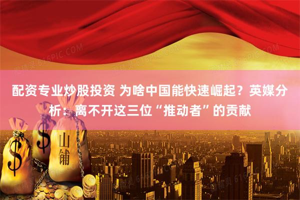 配资专业炒股投资 为啥中国能快速崛起？英媒分析：离不开这三位“推动者”的贡献