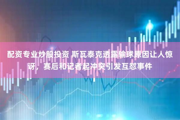 配资专业炒股投资 斯瓦泰克透露输球原因让人惊讶，赛后和记者起冲突引发互怼事件