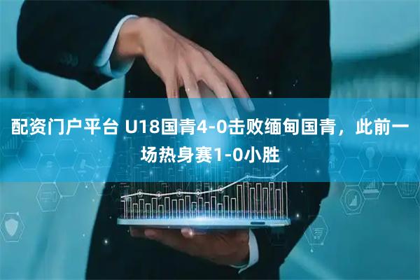 配资门户平台 U18国青4-0击败缅甸国青，此前一场热身赛1-0小胜
