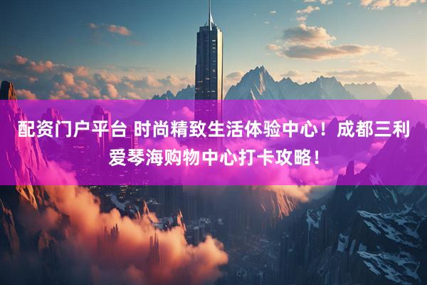 配资门户平台 时尚精致生活体验中心！成都三利爱琴海购物中心打卡攻略！