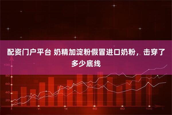 配资门户平台 奶精加淀粉假冒进口奶粉,击穿了多少底线