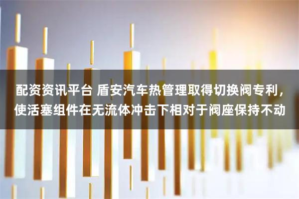 配资资讯平台 盾安汽车热管理取得切换阀专利,使活塞组件在无流体冲击下相对于阀座保持不动