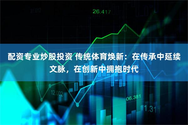 配资专业炒股投资 传统体育焕新：在传承中延续文脉，在创新中拥抱时代
