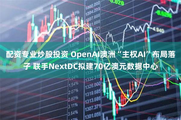 配资专业炒股投资 OpenAI澳洲“主权AI”布局落子 联手NextDC拟建70亿澳元数据中心