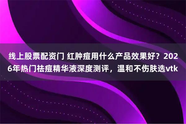 线上股票配资门 红肿痘用什么产品效果好？2026年热门祛痘精华液深度测评，温和不伤肤选vtk