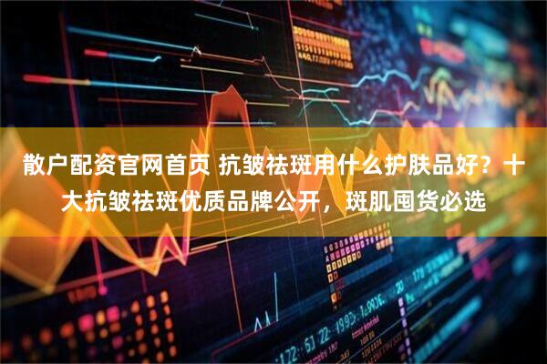 散户配资官网首页 抗皱祛斑用什么护肤品好？十大抗皱祛斑优质品牌公开，斑肌囤货必选