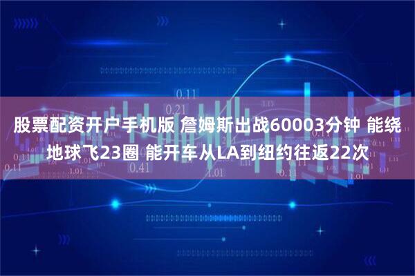 股票配资开户手机版 詹姆斯出战60003分钟 能绕地球飞23圈 能开车从LA到纽约往返22次