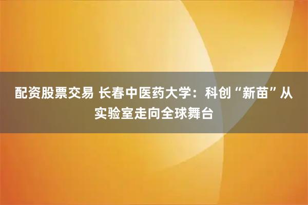 配资股票交易 长春中医药大学：科创“新苗”从实验室走向全球舞台