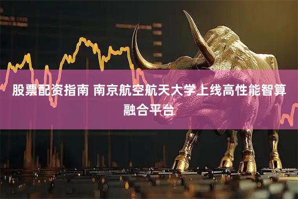 股票配资指南 南京航空航天大学上线高性能智算融合平台