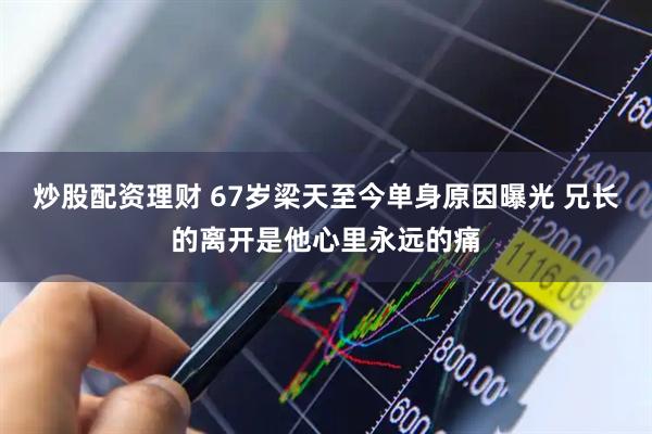 炒股配资理财 67岁梁天至今单身原因曝光 兄长的离开是他心里永远的痛