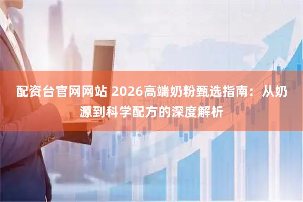 配资台官网网站 2026高端奶粉甄选指南：从奶源到科学配方的深度解析