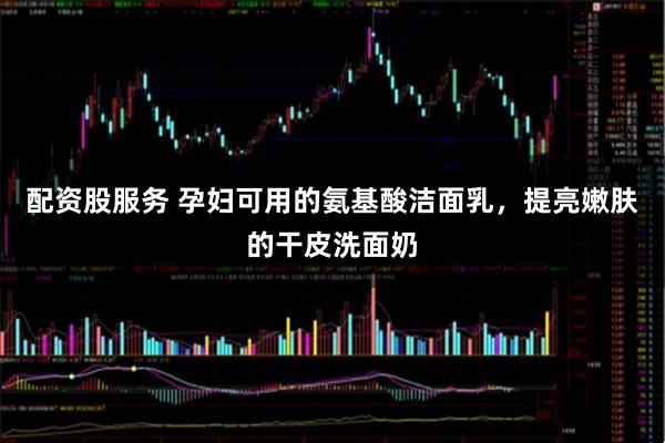 配资股服务 孕妇可用的氨基酸洁面乳，提亮嫩肤的干皮洗面奶