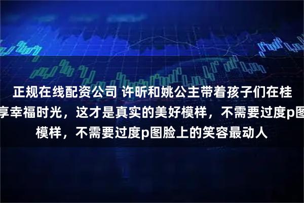 正规在线配资公司 许昕和姚公主带着孩子们在桂林过年,发照片分享幸福时光,这才是真实的美好模样,不需要过度p图脸上的笑容最动人
