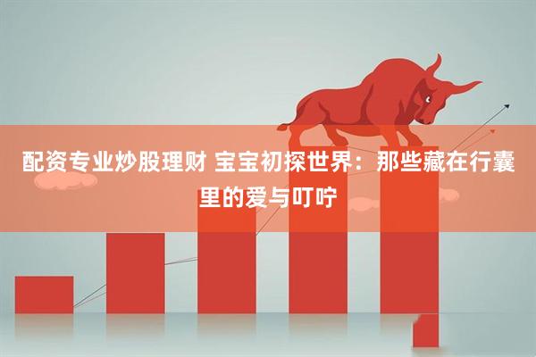 配资专业炒股理财 宝宝初探世界:那些藏在行囊里的爱与叮咛