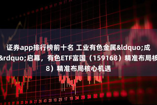 证券app排行榜前十名 工业有色金属&ldquo;成长革命&rdquo;启幕，有色ETF富国（159168）精准布局核心机遇