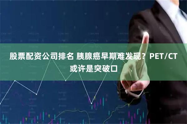 股票配资公司排名 胰腺癌早期难发现？PET/CT或许是突破口