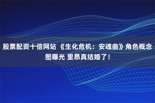 股票配资十倍网站 《生化危机：安魂曲》角色概念图曝光 里昂真结婚了！