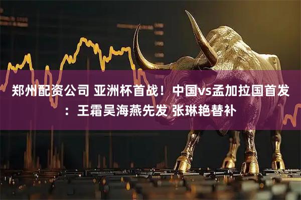 郑州配资公司 亚洲杯首战！中国vs孟加拉国首发：王霜吴海燕先发 张琳艳替补
