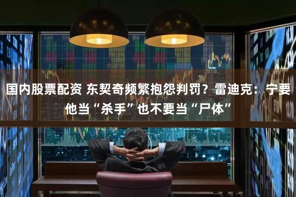 国内股票配资 东契奇频繁抱怨判罚？雷迪克：宁要他当“杀手”也不要当“尸体”