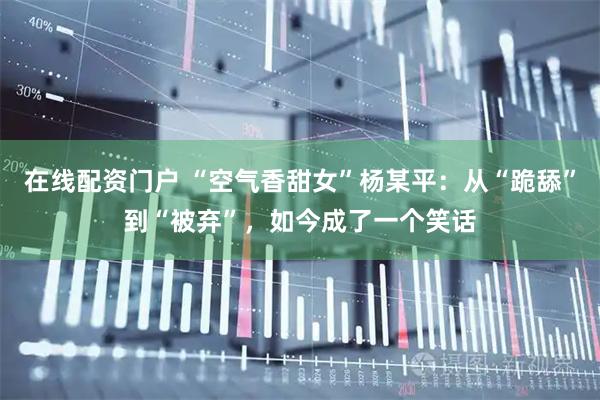 在线配资门户 “空气香甜女”杨某平：从“跪舔”到“被弃”，如今成了一个笑话