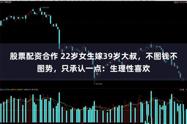 股票配资合作 22岁女生嫁39岁大叔，不图钱不图势，只承认一点：生理性喜欢