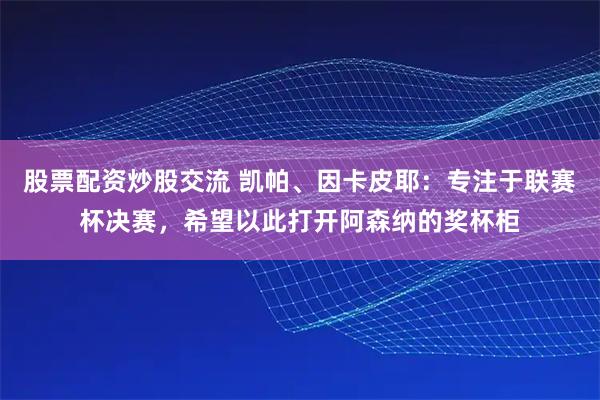股票配资炒股交流 凯帕、因卡皮耶：专注于联赛杯决赛，希望以此打开阿森纳的奖杯柜