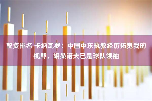 配资排名 卡纳瓦罗:中国中东执教经历拓宽我的视野,胡桑诺夫已是球队领袖