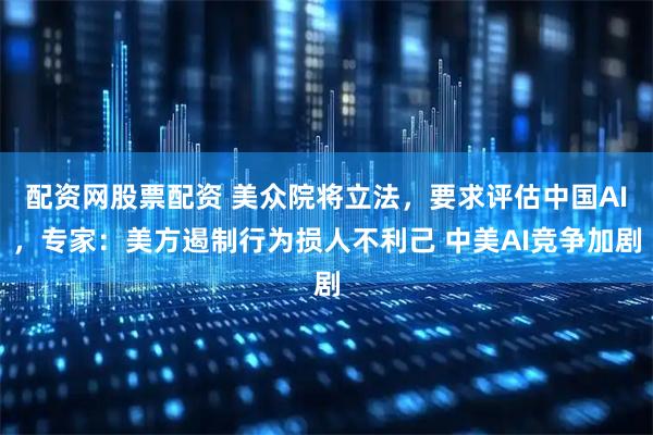 配资网股票配资 美众院将立法，要求评估中国AI，专家：美方遏制行为损人不利己 中美AI竞争加剧