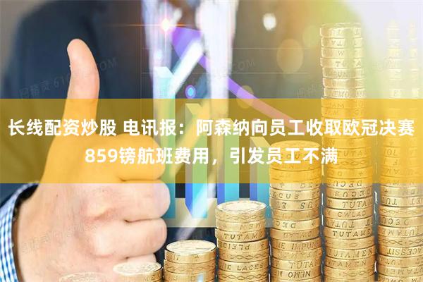 长线配资炒股 电讯报：阿森纳向员工收取欧冠决赛859镑航班费用，引发员工不满
