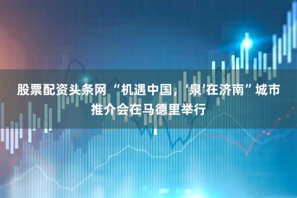 股票配资头条网 “机遇中国，‘泉’在济南”城市推介会在马德里举行