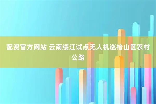 配资官方网站 云南绥江试点无人机巡检山区农村公路