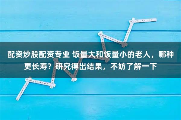 配资炒股配资专业 饭量大和饭量小的老人，哪种更长寿？研究得出结果，不妨了解一下