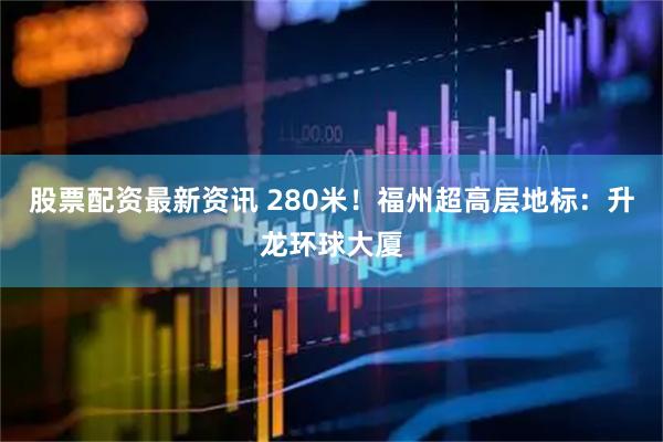 股票配资最新资讯 280米！福州超高层地标：升龙环球大厦