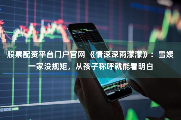 股票配资平台门户官网 《情深深雨濛濛》：雪姨一家没规矩，从孩子称呼就能看明白