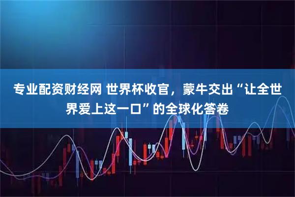 专业配资财经网 世界杯收官，蒙牛交出“让全世界爱上这一口”的全球化答卷