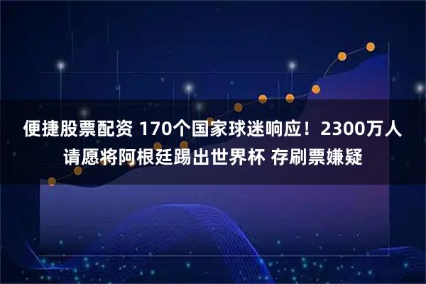 便捷股票配资 170个国家球迷响应！2300万人请愿将阿根廷踢出世界杯 存刷票嫌疑