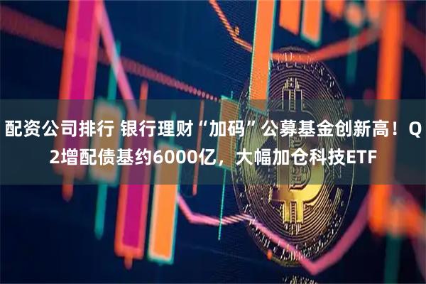 配资公司排行 银行理财“加码”公募基金创新高！Q2增配债基约6000亿，大幅加仓科技ETF