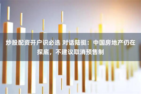 炒股配资开户识必选 对话陆挺：中国房地产仍在探底，不建议取消预售制