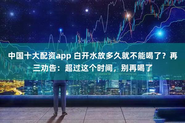 中国十大配资app 白开水放多久就不能喝了？再三劝告：超过这个时间，别再喝了