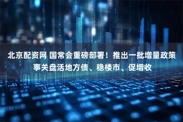 北京配资网 国常会重磅部署！推出一批增量政策 事关盘活地方债、稳楼市、促增收