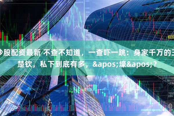 炒股配资最新 不查不知道，一查吓一跳：身家千万的王楚钦，私下到底有多，'壕'？
