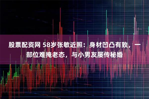 股票配资网 58岁张敏近照：身材凹凸有致，一部位难掩老态，与小男友屡传秘婚